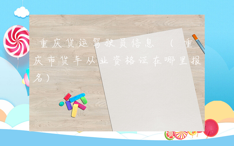 重庆货运驾驶员信息 (重庆市货车从业资格证在哪里报名)